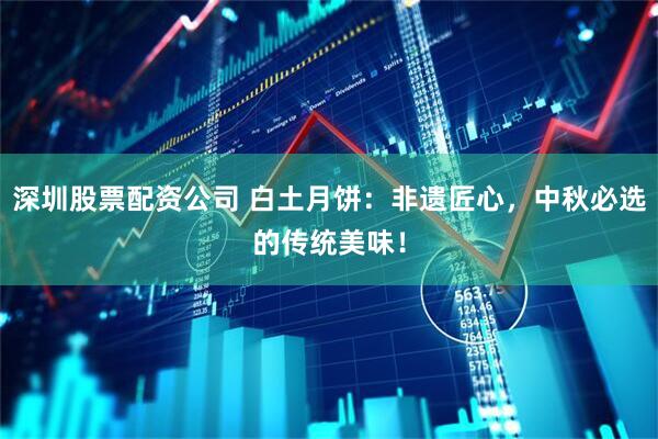 深圳股票配资公司 白土月饼：非遗匠心，中秋必选的传统美味！