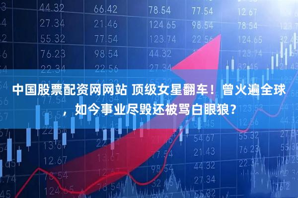 中国股票配资网网站 顶级女星翻车！曾火遍全球，如今事业尽毁还被骂白眼狼？