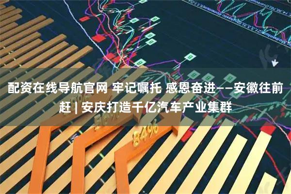 配资在线导航官网 牢记嘱托 感恩奋进——安徽往前赶 | 安庆打造千亿汽车产业集群