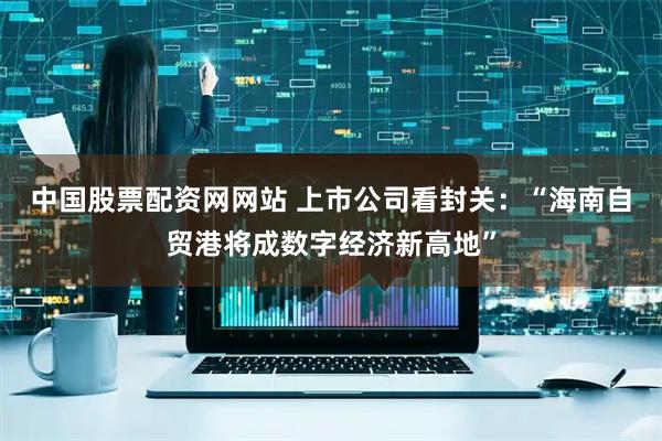 中国股票配资网网站 上市公司看封关：“海南自贸港将成数字经济新高地”