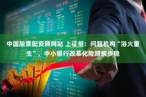 中国股票配资网网站 上证报：问题机构“浴火重生”，中小银行改革化险蹄疾步稳