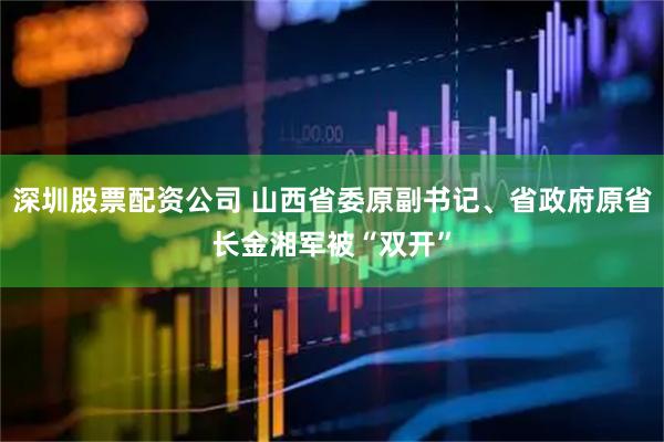 深圳股票配资公司 山西省委原副书记、省政府原省长金湘军被“双开”