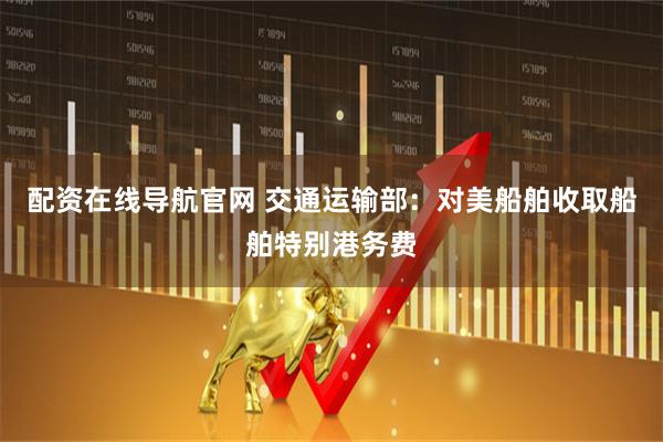 配资在线导航官网 交通运输部：对美船舶收取船舶特别港务费