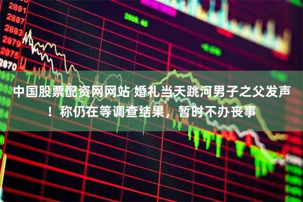 中国股票配资网网站 婚礼当天跳河男子之父发声！称仍在等调查结果，暂时不办丧事