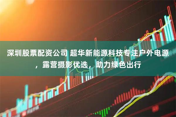 深圳股票配资公司 超华新能源科技专注户外电源，露营摄影优选，助力绿色出行