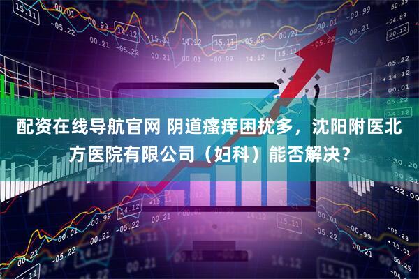 配资在线导航官网 阴道瘙痒困扰多，沈阳附医北方医院有限公司（妇科）能否解决？