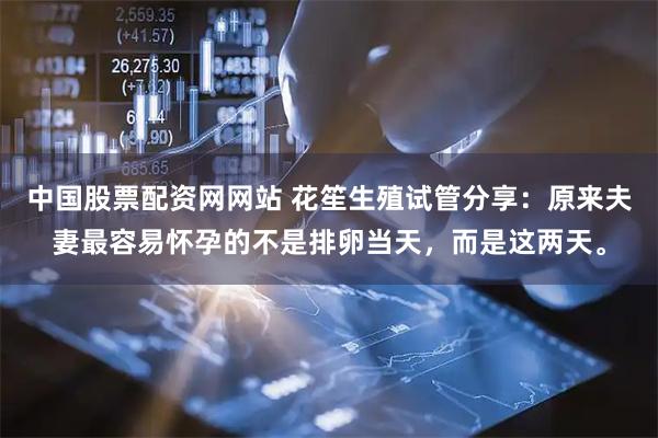中国股票配资网网站 花笙生殖试管分享：原来夫妻最容易怀孕的不是排卵当天，而是这两天。