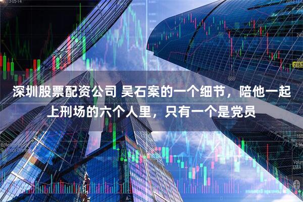 深圳股票配资公司 吴石案的一个细节，陪他一起上刑场的六个人里，只有一个是党员