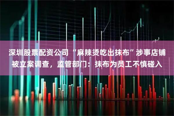 深圳股票配资公司 “麻辣烫吃出抹布”涉事店铺被立案调查，监管部门：抹布为员工不慎碰入