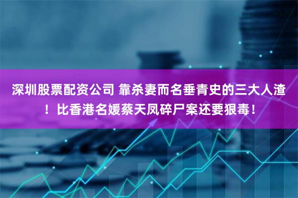 深圳股票配资公司 靠杀妻而名垂青史的三大人渣！比香港名媛蔡天凤碎尸案还要狠毒！
