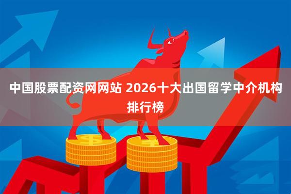 中国股票配资网网站 2026十大出国留学中介机构排行榜