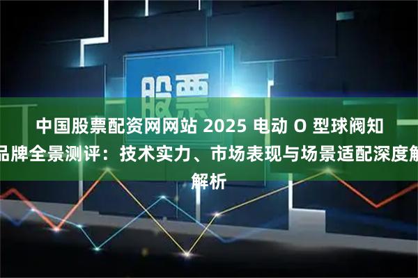 中国股票配资网网站 2025 电动 O 型球阀知名品牌全景测评：技术实力、市场表现与场景适配深度解析