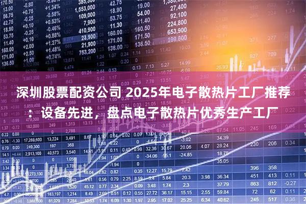 深圳股票配资公司 2025年电子散热片工厂推荐：设备先进，盘点电子散热片优秀生产工厂