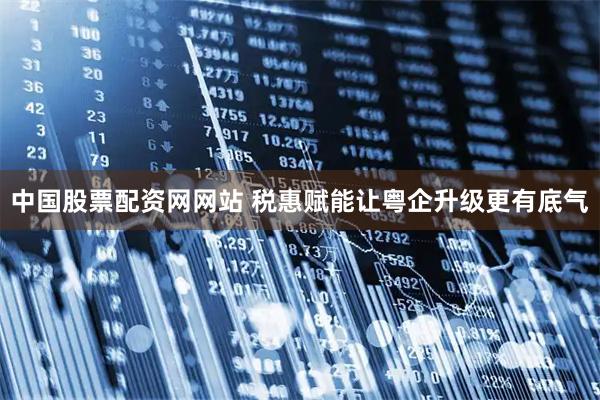 中国股票配资网网站 税惠赋能让粤企升级更有底气