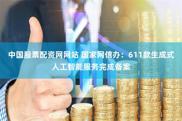 中国股票配资网网站 国家网信办：611款生成式人工智能服务完成备案