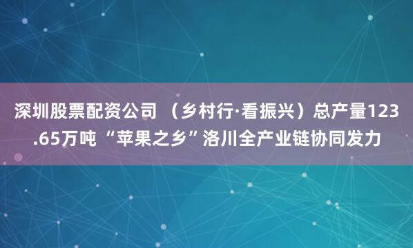 深圳股票配资公司 （乡村行·看振兴）总产量123.65万吨 “苹果之乡”洛川全产业链协同发力