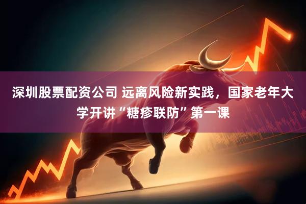 深圳股票配资公司 远离风险新实践，国家老年大学开讲“糖疹联防”第一课