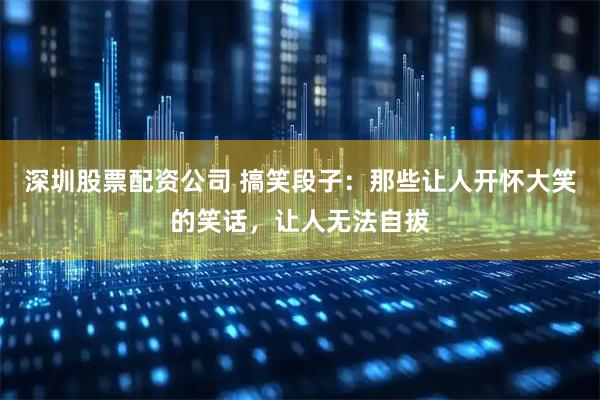 深圳股票配资公司 搞笑段子：那些让人开怀大笑的笑话，让人无法自拔