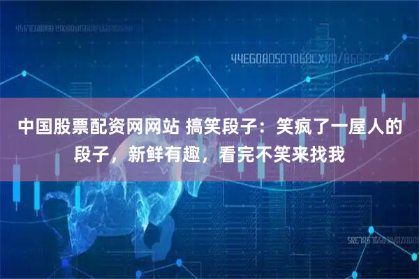 中国股票配资网网站 搞笑段子：笑疯了一屋人的段子，新鲜有趣，看完不笑来找我