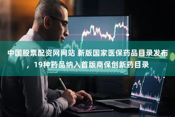 中国股票配资网网站 新版国家医保药品目录发布，19种药品纳入首版商保创新药目录