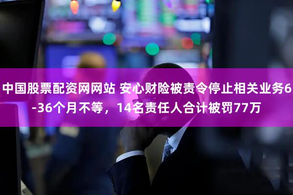 中国股票配资网网站 安心财险被责令停止相关业务6-36个月不等，14名责任人合计被罚77万
