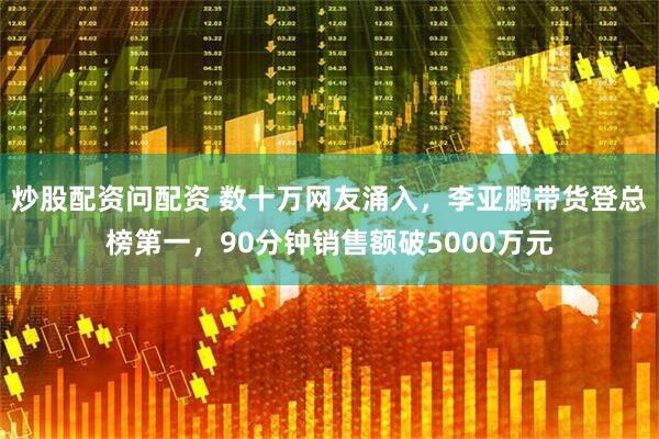 炒股配资问配资 数十万网友涌入，李亚鹏带货登总榜第一，90分钟销售额破5000万元