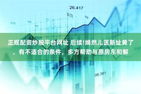 正规配资炒股平台网址 后续!嫣然儿医新址黄了，有不适合的条件，多方帮助与原房东和解