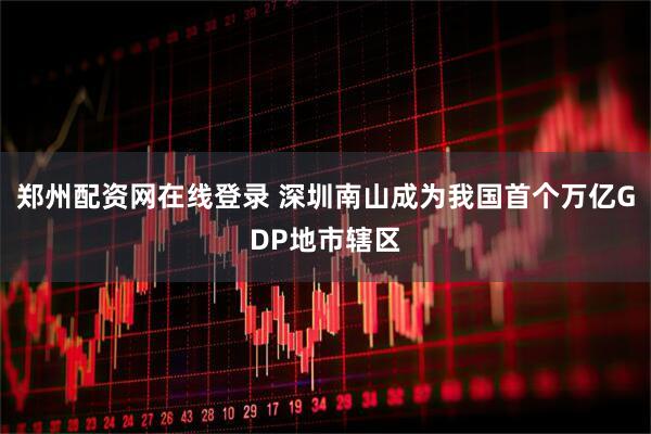 郑州配资网在线登录 深圳南山成为我国首个万亿GDP地市辖区