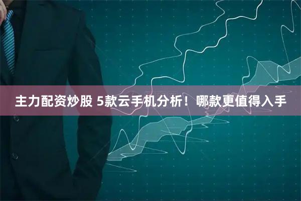 主力配资炒股 5款云手机分析！哪款更值得入手