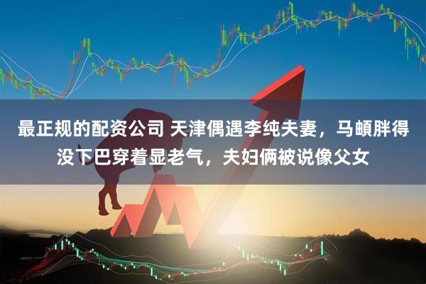 最正规的配资公司 天津偶遇李纯夫妻，马頔胖得没下巴穿着显老气，夫妇俩被说像父女