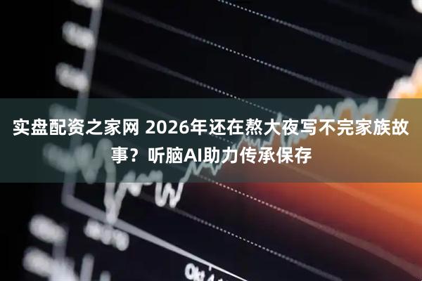 实盘配资之家网 2026年还在熬大夜写不完家族故事？听脑AI助力传承保存