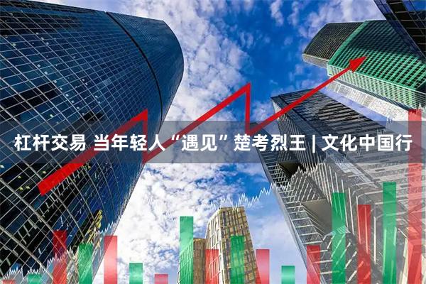 杠杆交易 当年轻人“遇见”楚考烈王 | 文化中国行