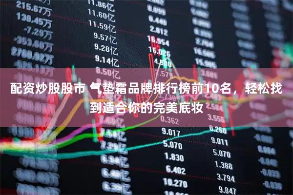 配资炒股股市 气垫霜品牌排行榜前10名，轻松找到适合你的完美底妆