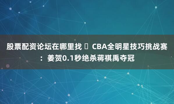 股票配资论坛在哪里找 ⭐CBA全明星技巧挑战赛：姜贺0.1秒绝杀蒋祺禹夺冠