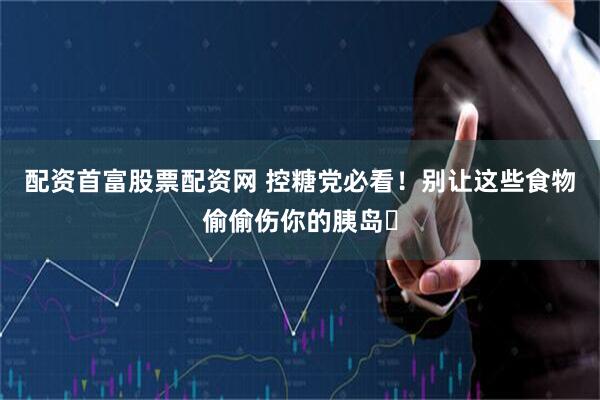 配资首富股票配资网 控糖党必看！别让这些食物偷偷伤你的胰岛️