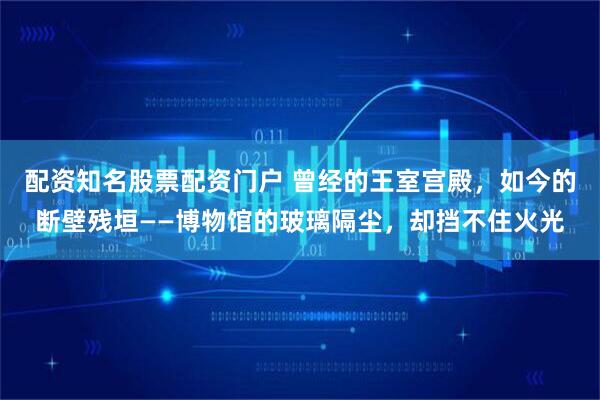 配资知名股票配资门户 曾经的王室宫殿，如今的断壁残垣——博物馆的玻璃隔尘，却挡不住火光