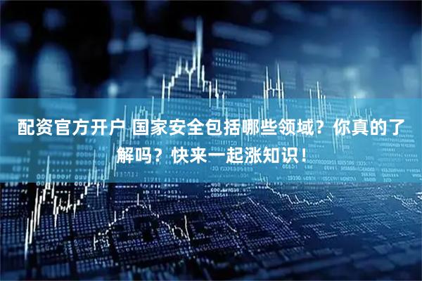 配资官方开户 国家安全包括哪些领域？你真的了解吗？快来一起涨知识！