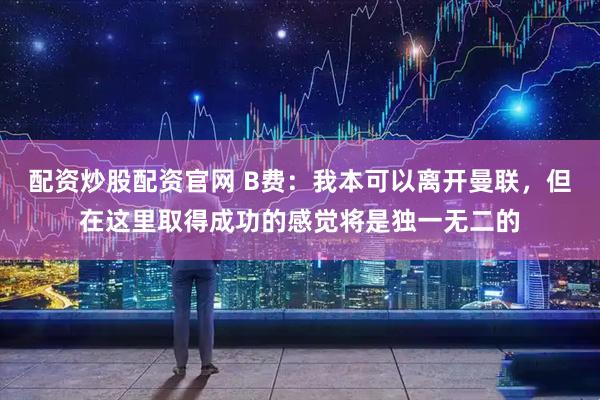 配资炒股配资官网 B费：我本可以离开曼联，但在这里取得成功的感觉将是独一无二的