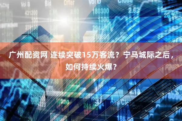 广州配资网 连续突破15万客流？宁马城际之后，如何持续火爆？