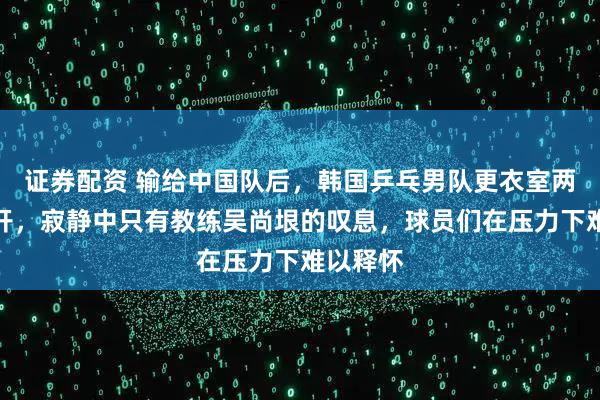 证券配资 输给中国队后，韩国乒乓男队更衣室两小时未开，寂静中只有教练吴尚垠的叹息，球员们在压力下难以释怀