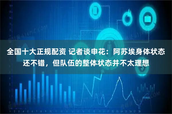 全国十大正规配资 记者谈申花：阿苏埃身体状态还不错，但队伍的整体状态并不太理想