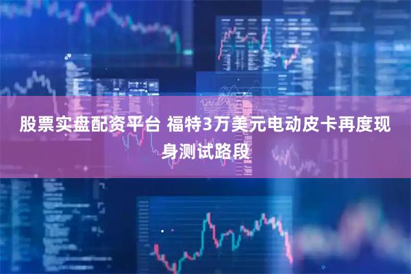 股票实盘配资平台 福特3万美元电动皮卡再度现身测试路段