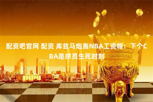 配资吧官网 配资 库兹马炮轰NBA工资帽：下个CBA是球员生死时刻