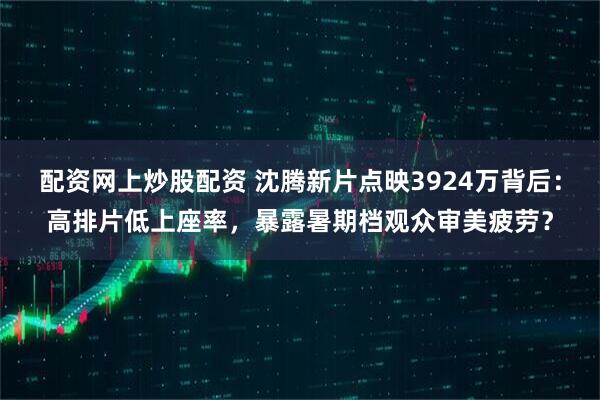 配资网上炒股配资 沈腾新片点映3924万背后：高排片低上座率，暴露暑期档观众审美疲劳？