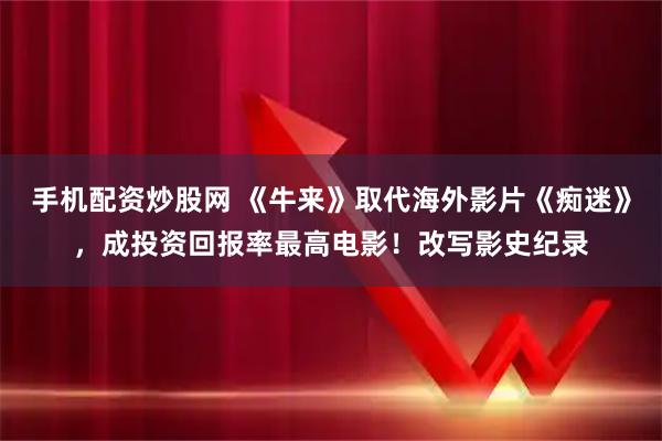 手机配资炒股网 《牛来》取代海外影片《痴迷》，成投资回报率最高电影！改写影史纪录