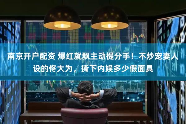 南京开户配资 爆红就飘主动提分手！不炒宠妻人设的佟大为，撕下内娱多少假面具