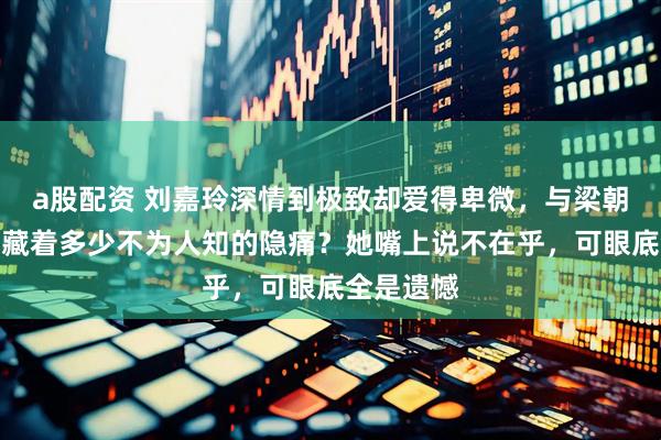 a股配资 刘嘉玲深情到极致却爱得卑微，与梁朝伟的恋情藏着多少不为人知的隐痛？她嘴上说不在乎，可眼底全是遗憾