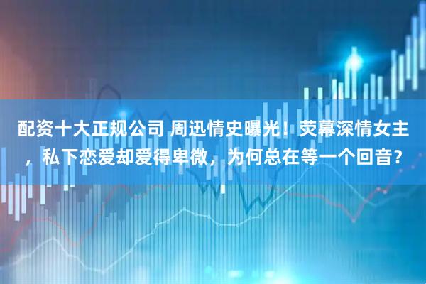 配资十大正规公司 周迅情史曝光！荧幕深情女主，私下恋爱却爱得卑微，为何总在等一个回音？